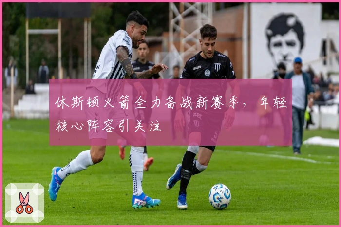 休斯顿火箭全力备战新赛季，年轻核心阵容引关注