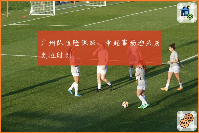 广州队惊险保级，中超赛场迎来历史性时刻