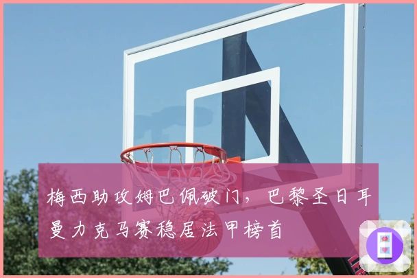 梅西助攻姆巴佩破门,巴黎圣日耳曼力克马赛稳居法甲榜首