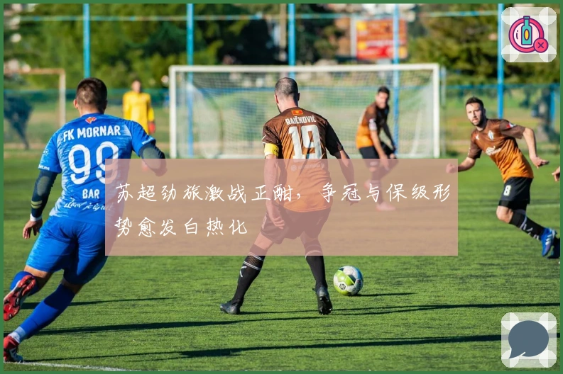 苏超劲旅激战正酣，争冠与保级形势愈发白热化