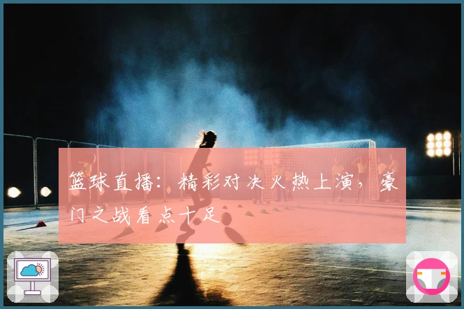 篮球直播：精彩对决火热上演，豪门之战看点十足
