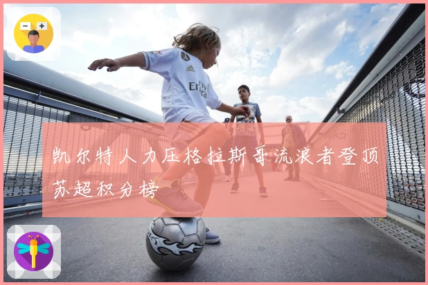 凯尔特人力压格拉斯哥流浪者登顶苏超积分榜